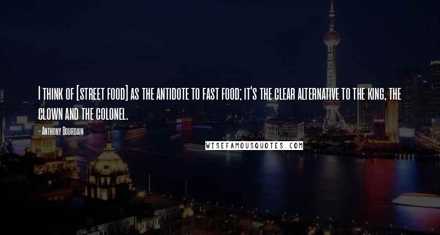 Anthony Bourdain Quotes: I think of [street food] as the antidote to fast food; it's the clear alternative to the king, the clown and the colonel.