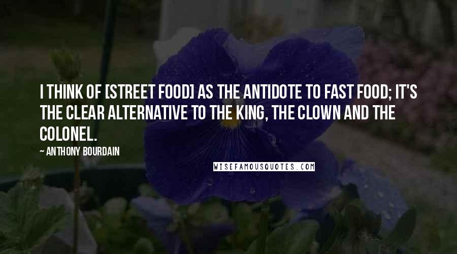 Anthony Bourdain Quotes: I think of [street food] as the antidote to fast food; it's the clear alternative to the king, the clown and the colonel.
