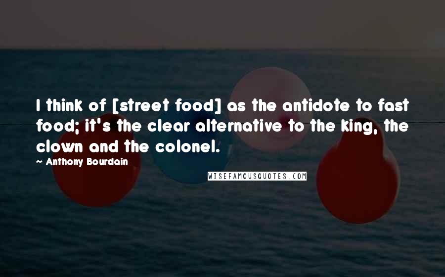 Anthony Bourdain Quotes: I think of [street food] as the antidote to fast food; it's the clear alternative to the king, the clown and the colonel.
