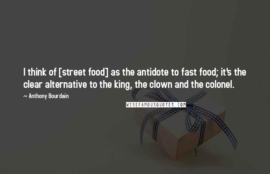 Anthony Bourdain Quotes: I think of [street food] as the antidote to fast food; it's the clear alternative to the king, the clown and the colonel.