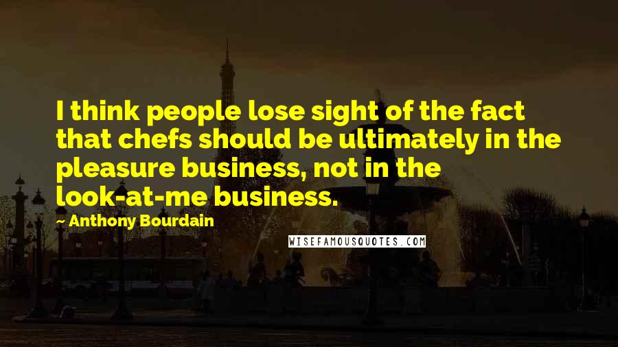 Anthony Bourdain Quotes: I think people lose sight of the fact that chefs should be ultimately in the pleasure business, not in the look-at-me business.