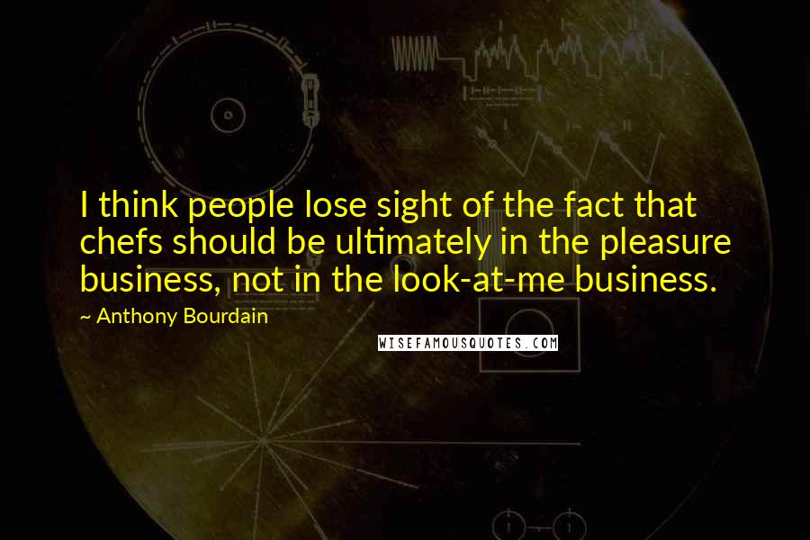 Anthony Bourdain Quotes: I think people lose sight of the fact that chefs should be ultimately in the pleasure business, not in the look-at-me business.