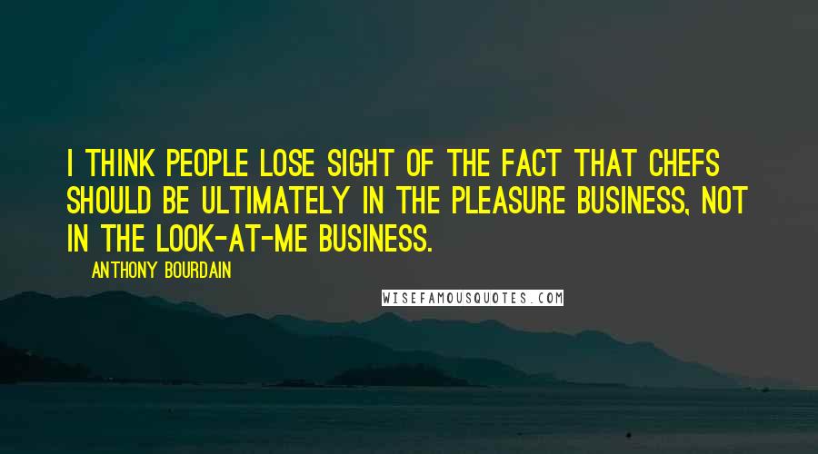 Anthony Bourdain Quotes: I think people lose sight of the fact that chefs should be ultimately in the pleasure business, not in the look-at-me business.