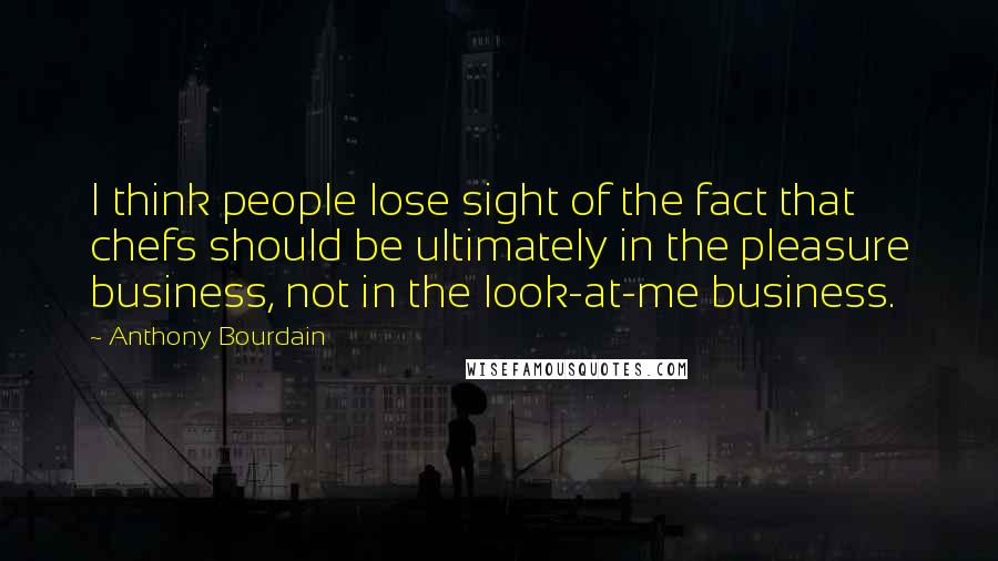 Anthony Bourdain Quotes: I think people lose sight of the fact that chefs should be ultimately in the pleasure business, not in the look-at-me business.