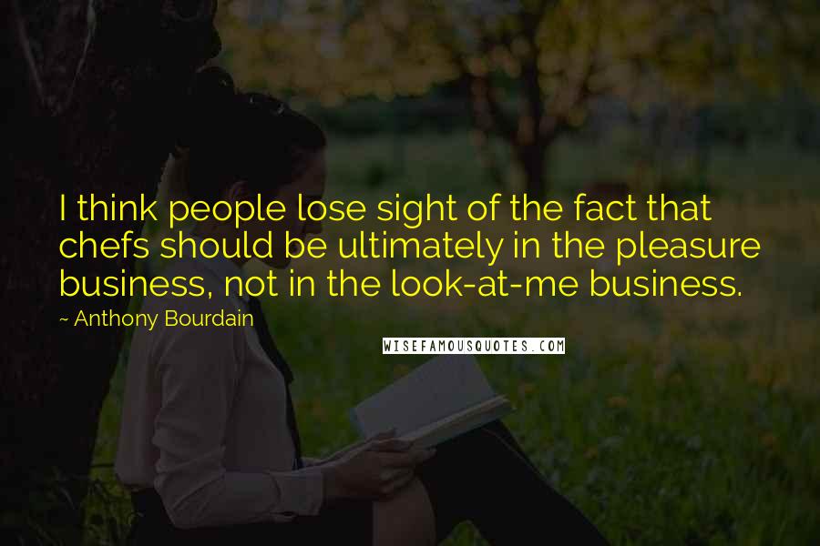 Anthony Bourdain Quotes: I think people lose sight of the fact that chefs should be ultimately in the pleasure business, not in the look-at-me business.