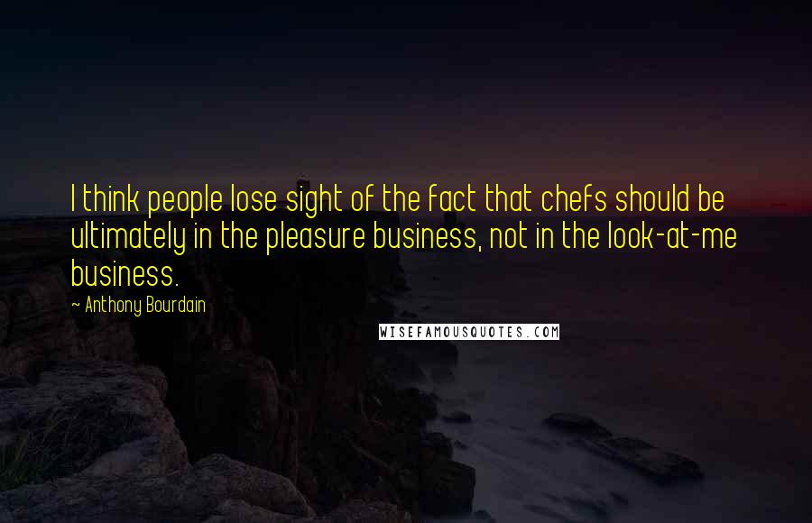 Anthony Bourdain Quotes: I think people lose sight of the fact that chefs should be ultimately in the pleasure business, not in the look-at-me business.