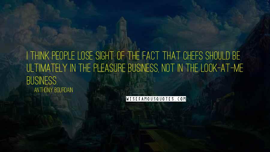 Anthony Bourdain Quotes: I think people lose sight of the fact that chefs should be ultimately in the pleasure business, not in the look-at-me business.