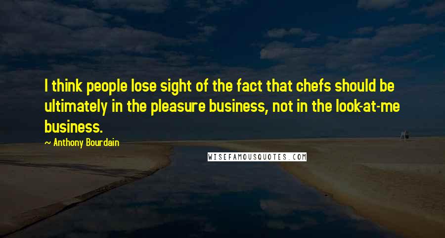 Anthony Bourdain Quotes: I think people lose sight of the fact that chefs should be ultimately in the pleasure business, not in the look-at-me business.