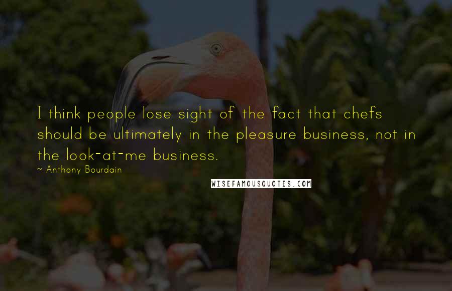 Anthony Bourdain Quotes: I think people lose sight of the fact that chefs should be ultimately in the pleasure business, not in the look-at-me business.