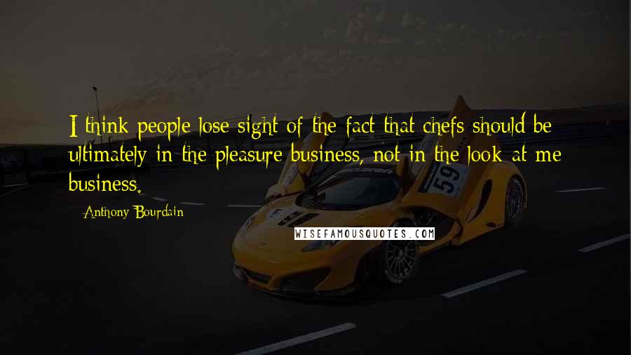 Anthony Bourdain Quotes: I think people lose sight of the fact that chefs should be ultimately in the pleasure business, not in the look-at-me business.