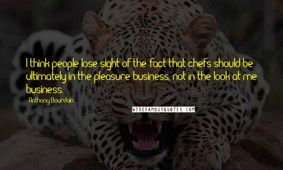 Anthony Bourdain Quotes: I think people lose sight of the fact that chefs should be ultimately in the pleasure business, not in the look-at-me business.