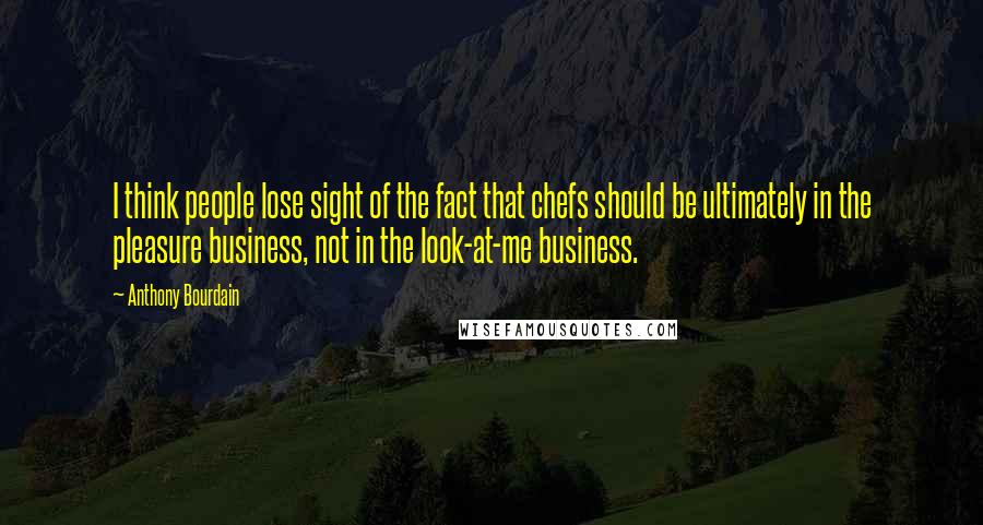 Anthony Bourdain Quotes: I think people lose sight of the fact that chefs should be ultimately in the pleasure business, not in the look-at-me business.