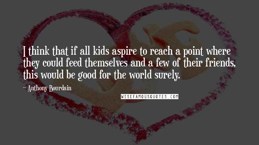 Anthony Bourdain Quotes: I think that if all kids aspire to reach a point where they could feed themselves and a few of their friends, this would be good for the world surely.