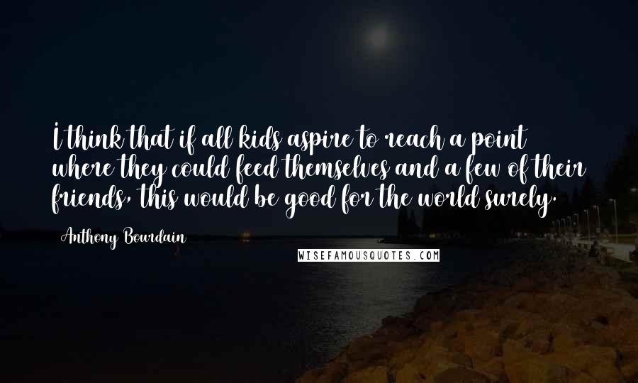 Anthony Bourdain Quotes: I think that if all kids aspire to reach a point where they could feed themselves and a few of their friends, this would be good for the world surely.