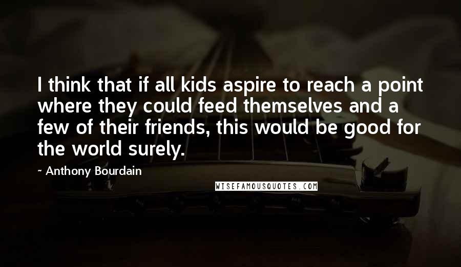 Anthony Bourdain Quotes: I think that if all kids aspire to reach a point where they could feed themselves and a few of their friends, this would be good for the world surely.
