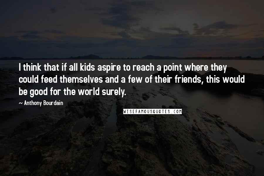 Anthony Bourdain Quotes: I think that if all kids aspire to reach a point where they could feed themselves and a few of their friends, this would be good for the world surely.