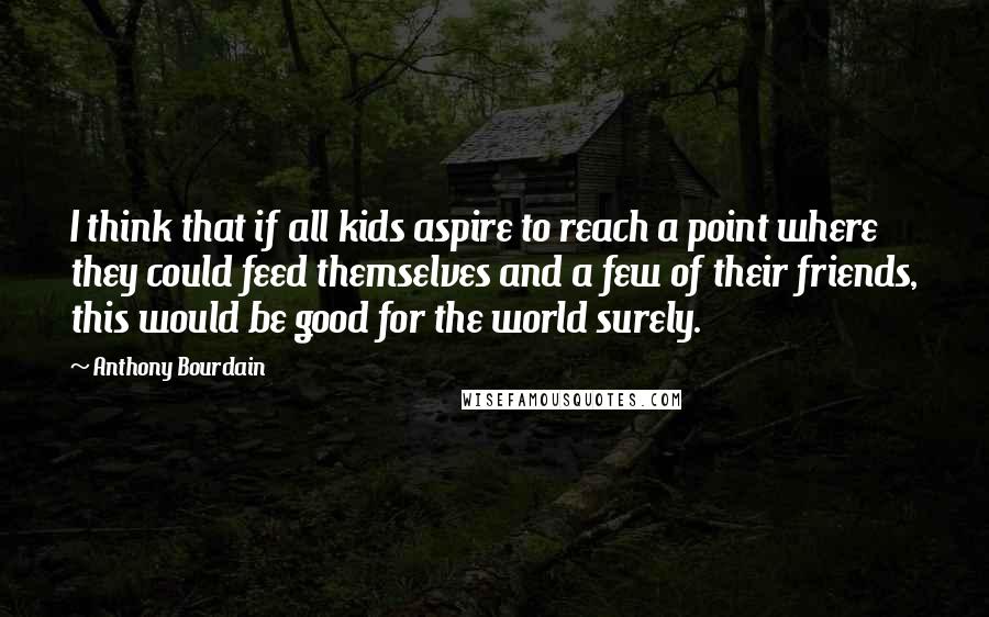 Anthony Bourdain Quotes: I think that if all kids aspire to reach a point where they could feed themselves and a few of their friends, this would be good for the world surely.