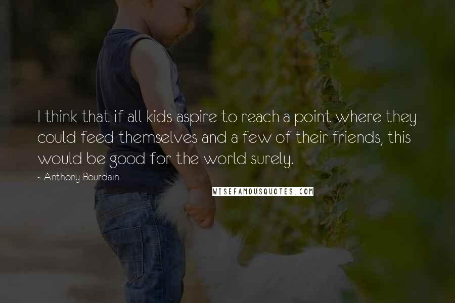 Anthony Bourdain Quotes: I think that if all kids aspire to reach a point where they could feed themselves and a few of their friends, this would be good for the world surely.