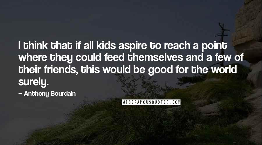 Anthony Bourdain Quotes: I think that if all kids aspire to reach a point where they could feed themselves and a few of their friends, this would be good for the world surely.