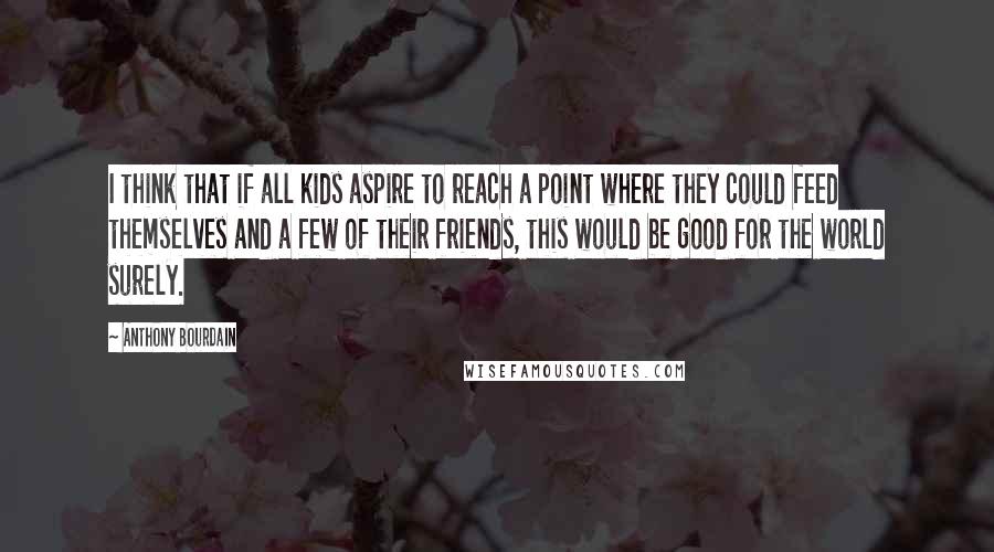 Anthony Bourdain Quotes: I think that if all kids aspire to reach a point where they could feed themselves and a few of their friends, this would be good for the world surely.