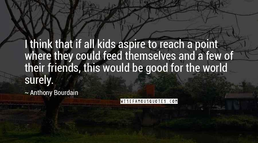 Anthony Bourdain Quotes: I think that if all kids aspire to reach a point where they could feed themselves and a few of their friends, this would be good for the world surely.