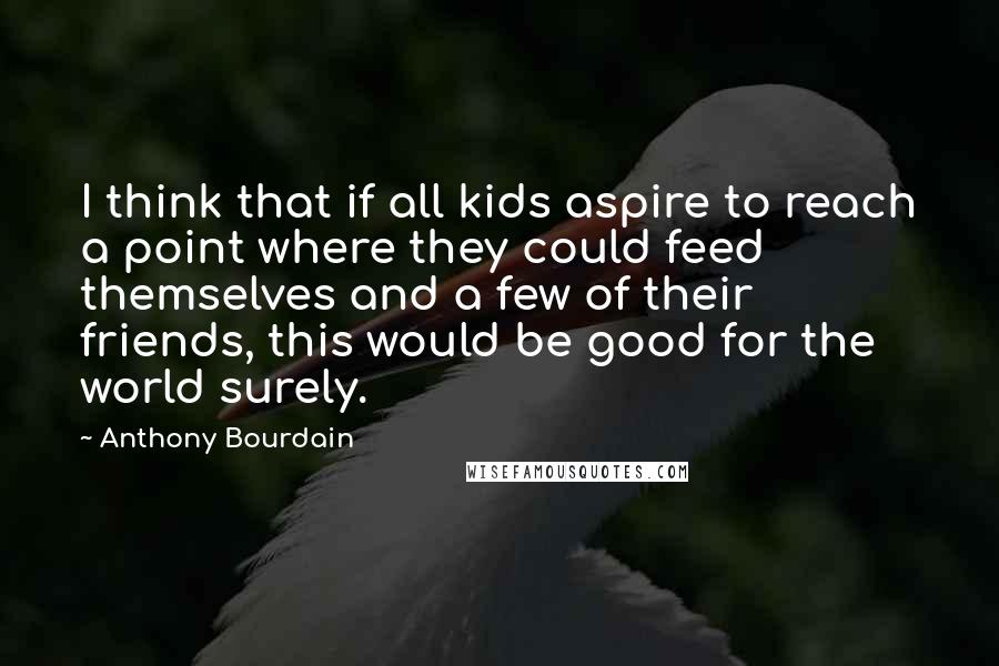 Anthony Bourdain Quotes: I think that if all kids aspire to reach a point where they could feed themselves and a few of their friends, this would be good for the world surely.