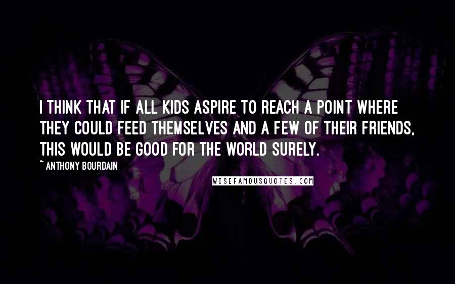 Anthony Bourdain Quotes: I think that if all kids aspire to reach a point where they could feed themselves and a few of their friends, this would be good for the world surely.