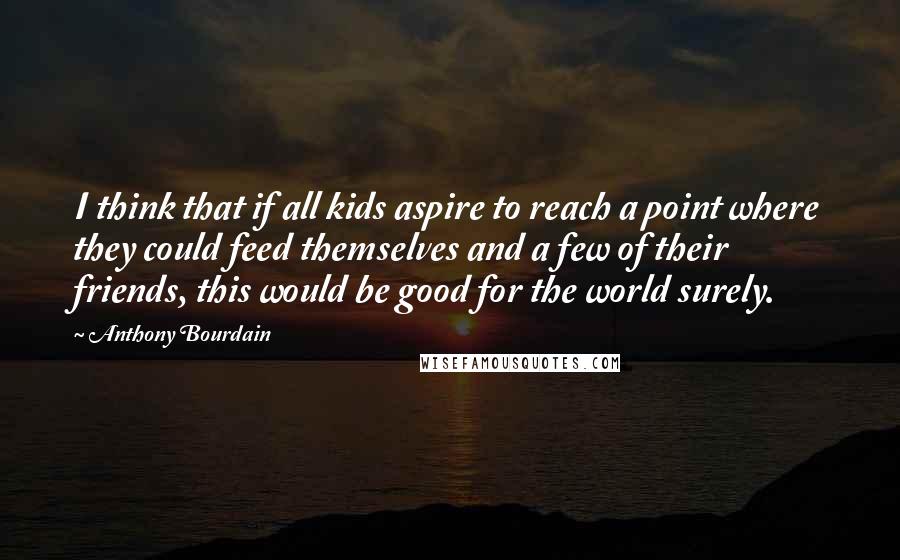 Anthony Bourdain Quotes: I think that if all kids aspire to reach a point where they could feed themselves and a few of their friends, this would be good for the world surely.