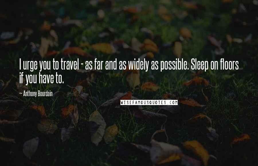 Anthony Bourdain Quotes: I urge you to travel - as far and as widely as possible. Sleep on floors if you have to.
