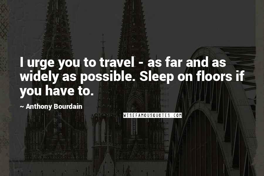 Anthony Bourdain Quotes: I urge you to travel - as far and as widely as possible. Sleep on floors if you have to.