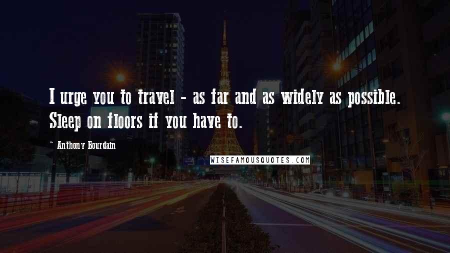 Anthony Bourdain Quotes: I urge you to travel - as far and as widely as possible. Sleep on floors if you have to.