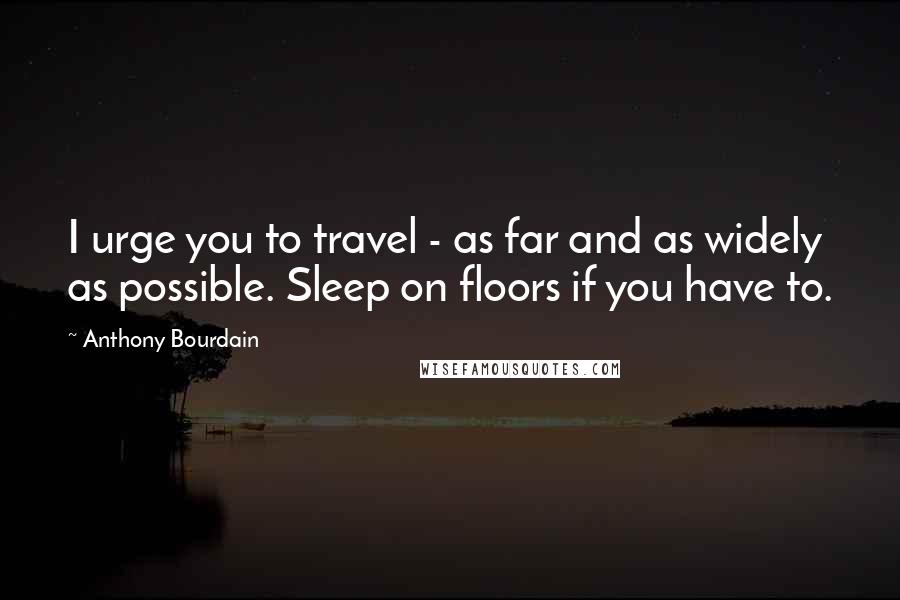 Anthony Bourdain Quotes: I urge you to travel - as far and as widely as possible. Sleep on floors if you have to.