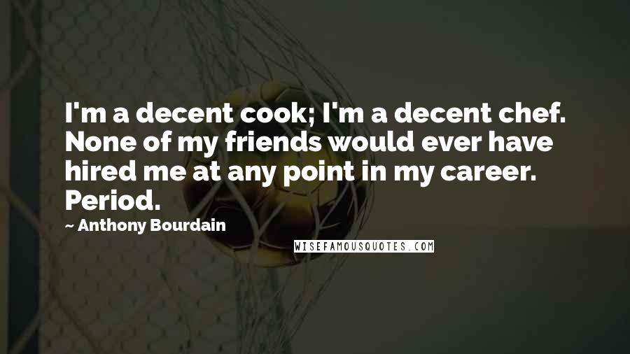 Anthony Bourdain Quotes: I'm a decent cook; I'm a decent chef. None of my friends would ever have hired me at any point in my career. Period.