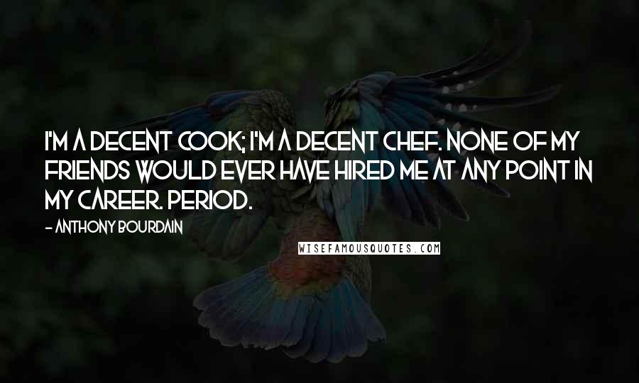 Anthony Bourdain Quotes: I'm a decent cook; I'm a decent chef. None of my friends would ever have hired me at any point in my career. Period.