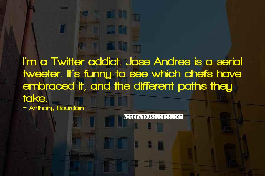 Anthony Bourdain Quotes: I'm a Twitter addict. Jose Andres is a serial tweeter. It's funny to see which chefs have embraced it, and the different paths they take.