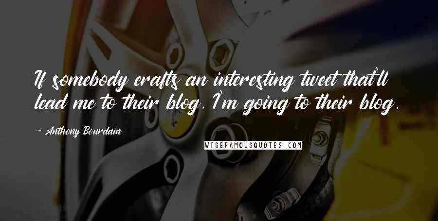 Anthony Bourdain Quotes: If somebody crafts an interesting tweet that'll lead me to their blog, I'm going to their blog.