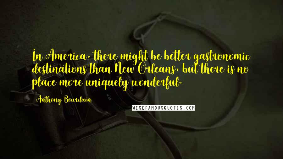Anthony Bourdain Quotes: In America, there might be better gastronomic destinations than New Orleans, but there is no place more uniquely wonderful.