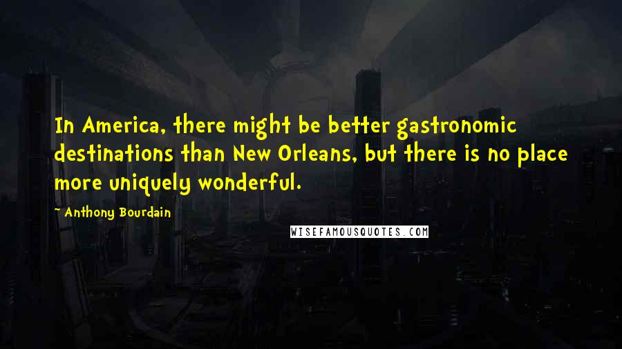 Anthony Bourdain Quotes: In America, there might be better gastronomic destinations than New Orleans, but there is no place more uniquely wonderful.