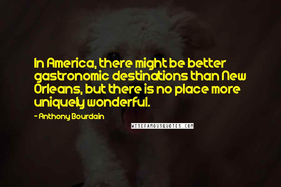 Anthony Bourdain Quotes: In America, there might be better gastronomic destinations than New Orleans, but there is no place more uniquely wonderful.