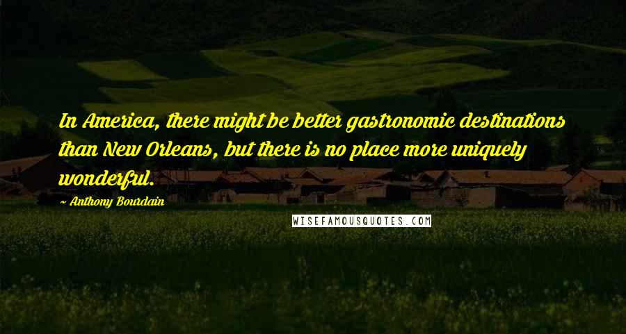 Anthony Bourdain Quotes: In America, there might be better gastronomic destinations than New Orleans, but there is no place more uniquely wonderful.