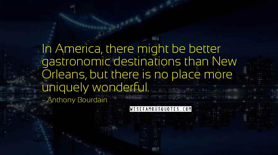Anthony Bourdain Quotes: In America, there might be better gastronomic destinations than New Orleans, but there is no place more uniquely wonderful.