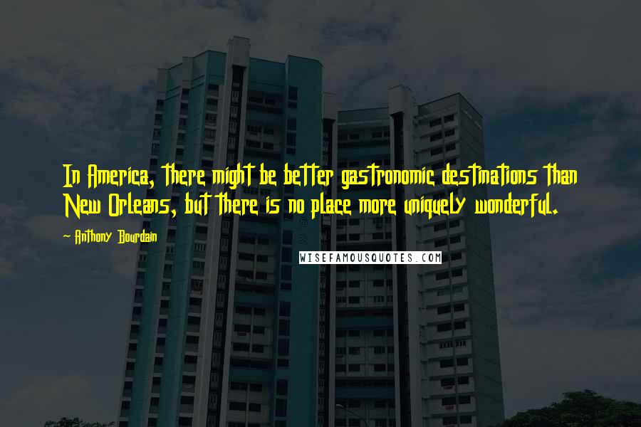 Anthony Bourdain Quotes: In America, there might be better gastronomic destinations than New Orleans, but there is no place more uniquely wonderful.