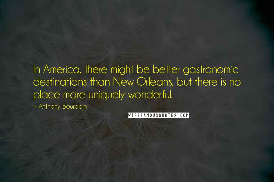 Anthony Bourdain Quotes: In America, there might be better gastronomic destinations than New Orleans, but there is no place more uniquely wonderful.