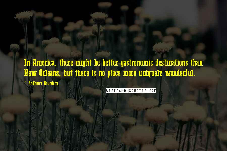 Anthony Bourdain Quotes: In America, there might be better gastronomic destinations than New Orleans, but there is no place more uniquely wonderful.