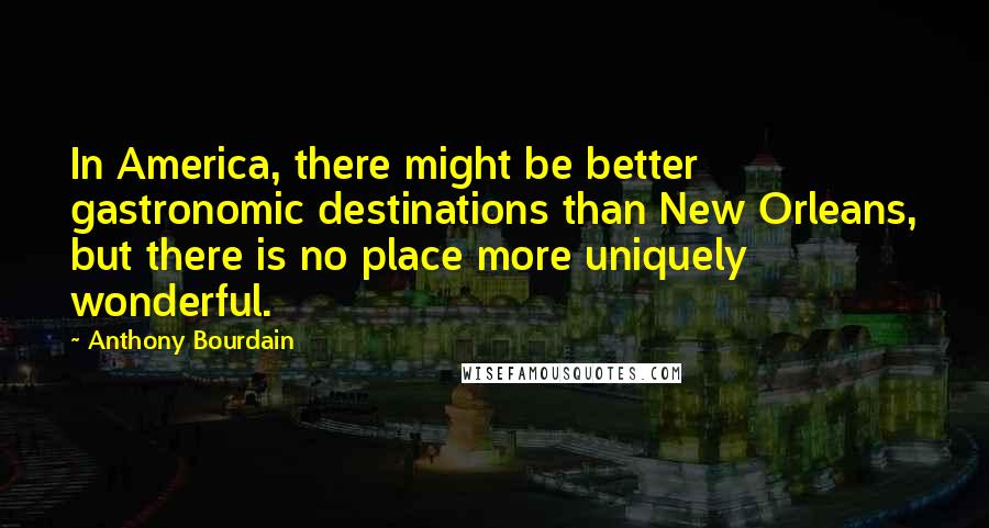 Anthony Bourdain Quotes: In America, there might be better gastronomic destinations than New Orleans, but there is no place more uniquely wonderful.