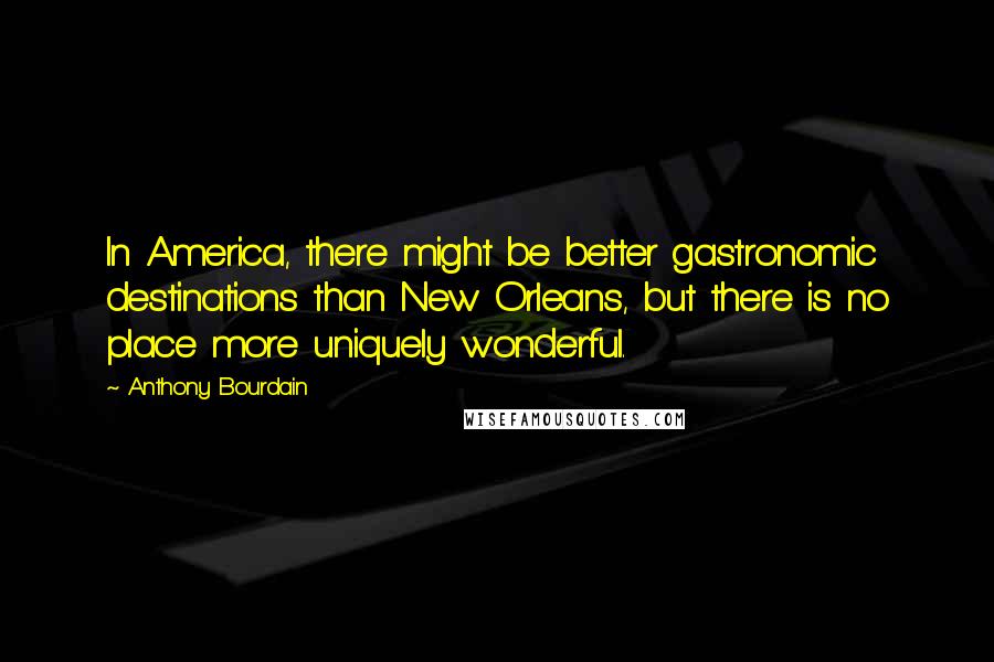 Anthony Bourdain Quotes: In America, there might be better gastronomic destinations than New Orleans, but there is no place more uniquely wonderful.