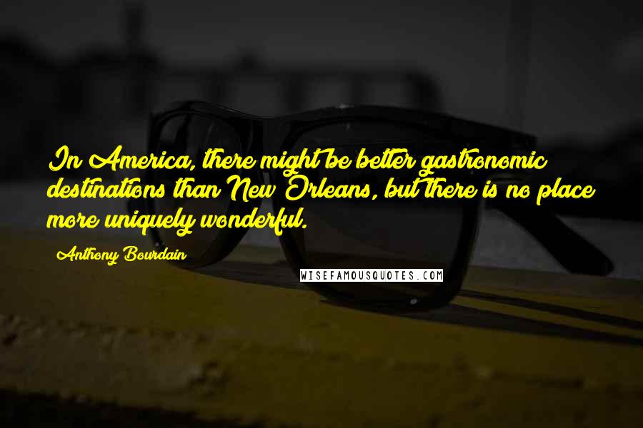 Anthony Bourdain Quotes: In America, there might be better gastronomic destinations than New Orleans, but there is no place more uniquely wonderful.