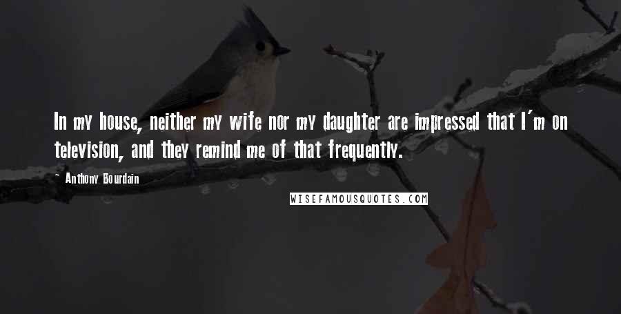 Anthony Bourdain Quotes: In my house, neither my wife nor my daughter are impressed that I'm on television, and they remind me of that frequently.