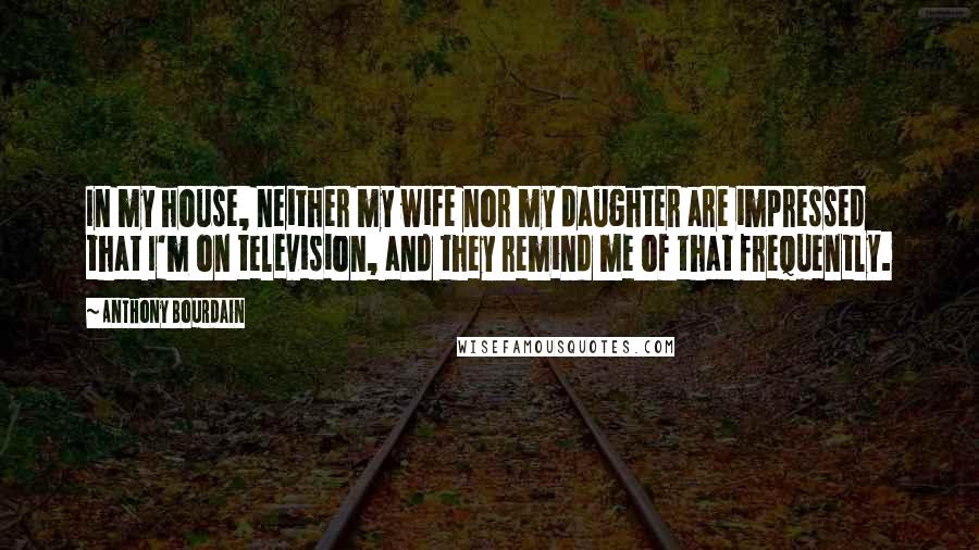 Anthony Bourdain Quotes: In my house, neither my wife nor my daughter are impressed that I'm on television, and they remind me of that frequently.