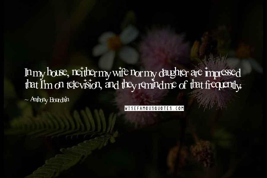 Anthony Bourdain Quotes: In my house, neither my wife nor my daughter are impressed that I'm on television, and they remind me of that frequently.